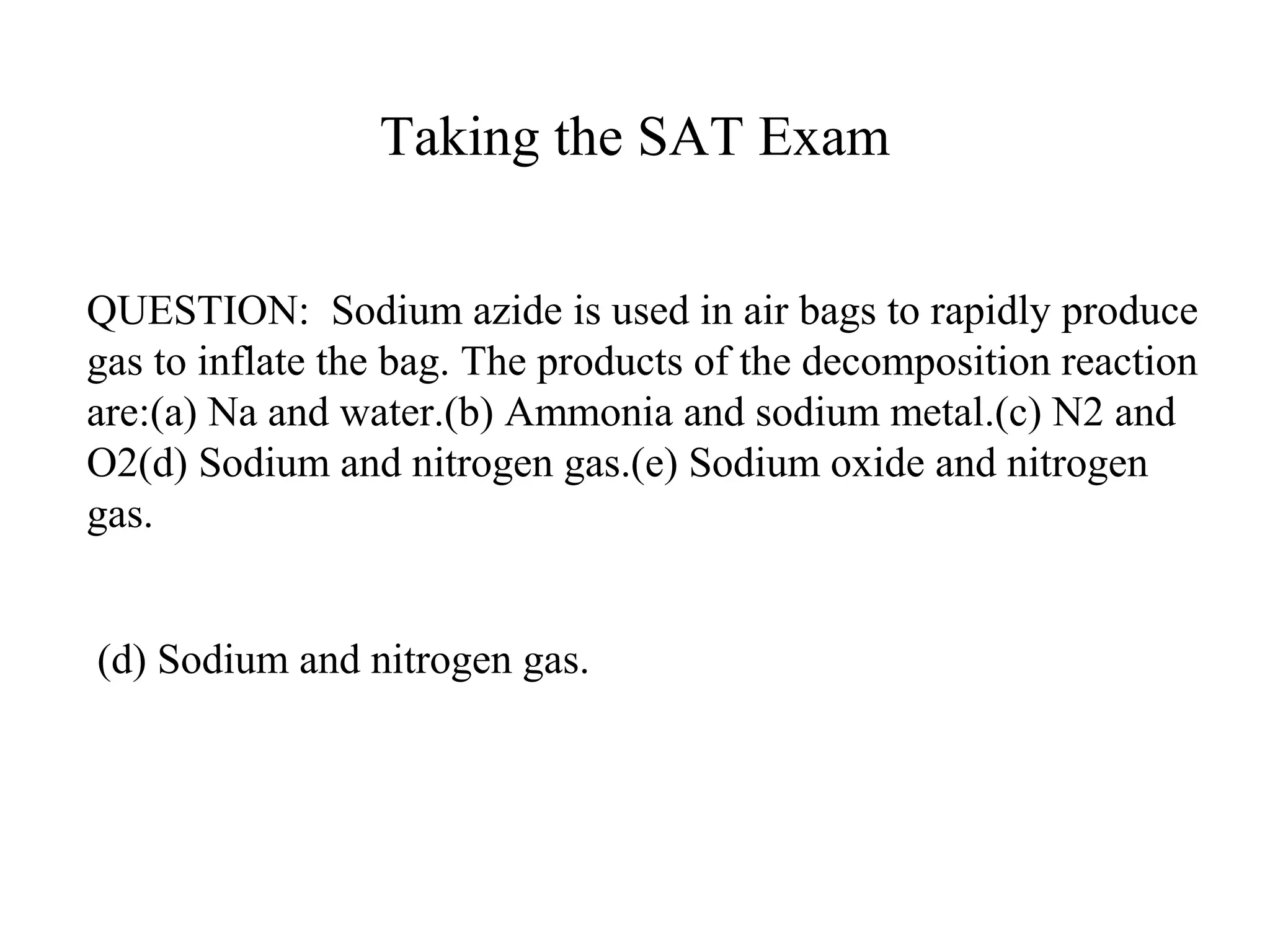 Taking the SAT Exam
QUESTION: Sodium azide is used in air bags to rapidly produce
gas to inflate the bag. The products of the decomposition reaction
are:(a) Na and water.(b) Ammonia and sodium metal.(c) N2 and
O2(d) Sodium and nitrogen gas.(e) Sodium oxide and nitrogen
gas.
(d) Sodium and nitrogen gas.
 