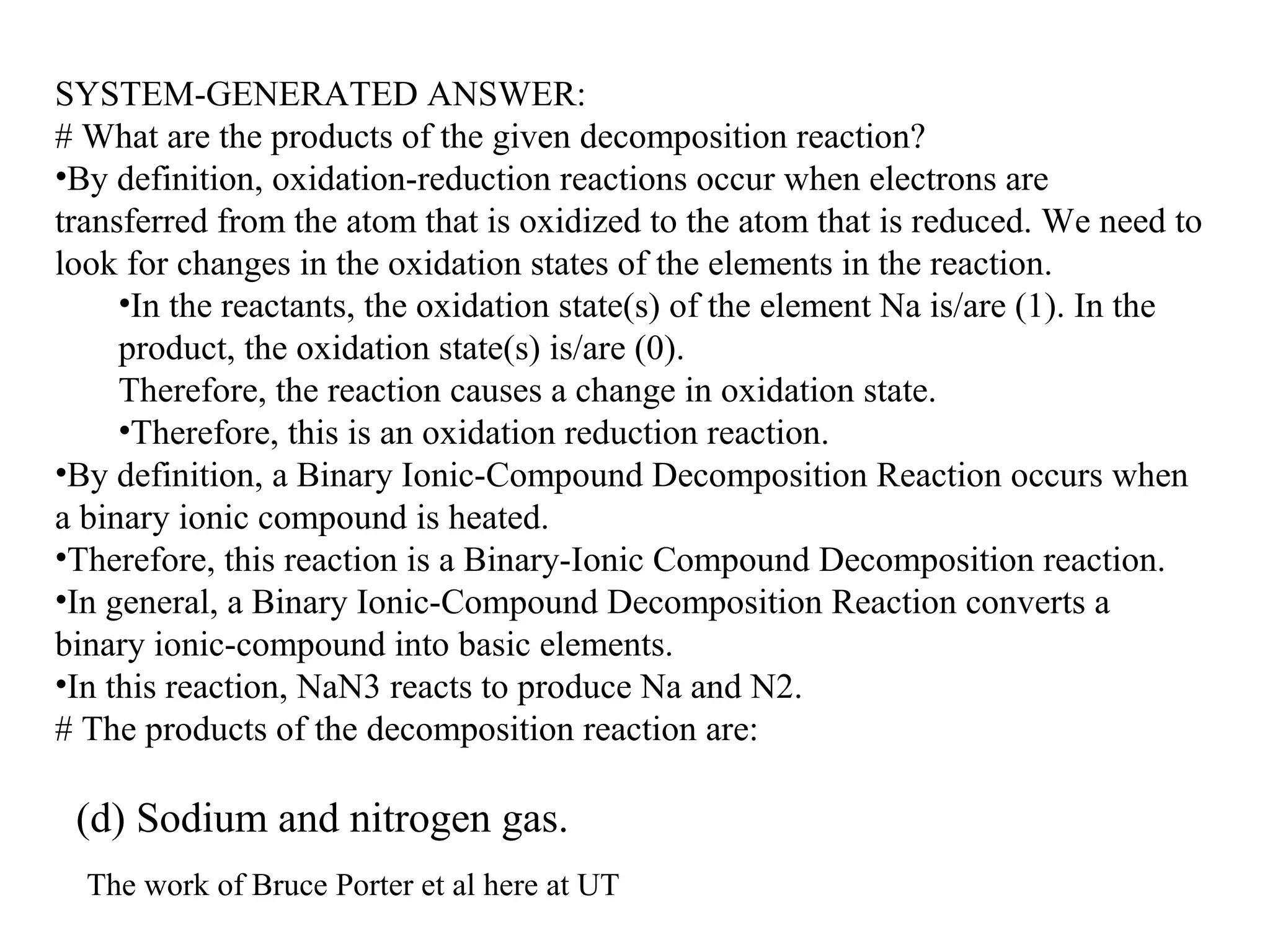 SYSTEM-GENERATED ANSWER:
# What are the products of the given decomposition reaction?
•By definition, oxidation-reduction reactions occur when electrons are
transferred from the atom that is oxidized to the atom that is reduced. We need to
look for changes in the oxidation states of the elements in the reaction.
•In the reactants, the oxidation state(s) of the element Na is/are (1). In the
product, the oxidation state(s) is/are (0).
Therefore, the reaction causes a change in oxidation state.
•Therefore, this is an oxidation reduction reaction.
•By definition, a Binary Ionic-Compound Decomposition Reaction occurs when
a binary ionic compound is heated.
•Therefore, this reaction is a Binary-Ionic Compound Decomposition reaction.
•In general, a Binary Ionic-Compound Decomposition Reaction converts a
binary ionic-compound into basic elements.
•In this reaction, NaN3 reacts to produce Na and N2.
# The products of the decomposition reaction are:
(d) Sodium and nitrogen gas.
The work of Bruce Porter et al here at UT
 