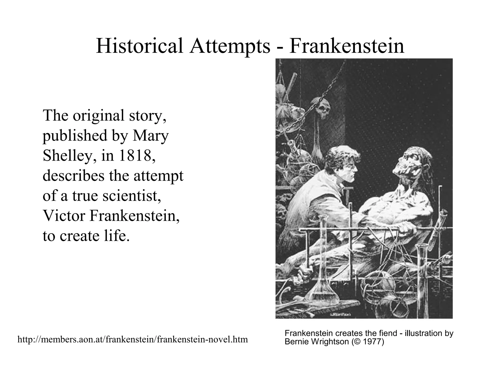Historical Attempts - Frankenstein
Frankenstein creates the fiend - illustration by
Bernie Wrightson (© 1977)
The original story,
published by Mary
Shelley, in 1818,
describes the attempt
of a true scientist,
Victor Frankenstein,
to create life.
http://members.aon.at/frankenstein/frankenstein-novel.htm
 