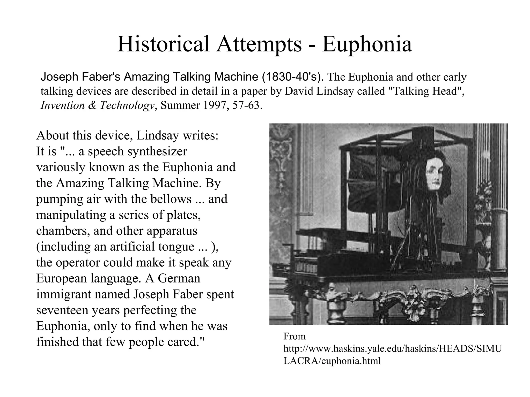 Historical Attempts - Euphonia
Joseph Faber's Amazing Talking Machine (1830-40's). The Euphonia and other early
talking devices are described in detail in a paper by David Lindsay called "Talking Head",
Invention & Technology, Summer 1997, 57-63.
From
http://www.haskins.yale.edu/haskins/HEADS/SIMU
LACRA/euphonia.html
About this device, Lindsay writes:
It is "... a speech synthesizer
variously known as the Euphonia and
the Amazing Talking Machine. By
pumping air with the bellows ... and
manipulating a series of plates,
chambers, and other apparatus
(including an artificial tongue ... ),
the operator could make it speak any
European language. A German
immigrant named Joseph Faber spent
seventeen years perfecting the
Euphonia, only to find when he was
finished that few people cared."
 
