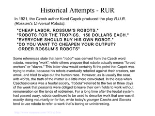 Historical Attempts - RUR
"CHEAP LABOR. ROSSUM'S ROBOTS." 
"ROBOTS FOR THE TROPICS.  150 DOLLARS EACH."
"EVERYONE SHOULD BUY HIS OWN ROBOT." 
"DO YOU WANT TO CHEAPEN YOUR OUTPUT? 
 ORDER ROSSUM'S ROBOTS" 
In 1921, the Czech author Karel Capek produced the play R.U.R.
(Rossum's Universal Robots).
http://www.maxmon.com/1921ad.htm
Some references state that term "robot" was derived from the Czech word
robota, meaning "work", while others propose that robota actually means "forced
workers" or "slaves." This latter view would certainly fit the point that Capek was
trying to make, because his robots eventually rebelled against their creators, ran
amok, and tried to wipe out the human race. However, as is usually the case
with words, the truth of the matter is a little more convoluted. In the days when
Czechoslovakia was a feudal society, "robota" referred to the two or three days
of the week that peasants were obliged to leave their own fields to work without
remuneration on the lands of noblemen. For a long time after the feudal system
had passed away, robota continued to be used to describe work that one wasn't
exactly doing voluntarily or for fun, while today's younger Czechs and Slovaks
tend to use robota to refer to work that’s boring or uninteresting.
 