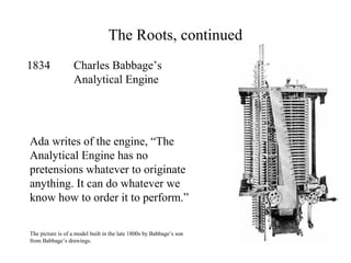 The Roots, continued
1834 Charles Babbage’s
Analytical Engine
Ada writes of the engine, “The
Analytical Engine has no
pretensions whatever to originate
anything. It can do whatever we
know how to order it to perform.”
The picture is of a model built in the late 1800s by Babbage’s son
from Babbage’s drawings.
 