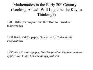 Mathematics in the Early 20th
Century –
(Looking Ahead: Will Logic be the Key to
Thinking?)
1900 Hilbert’s program and the effort to formalize
mathematics
1931 Kurt Gödel’s paper, On Formally Undecidable
Propositions
1936 Alan Turing’s paper, On Computable Numbers with an
application to the Entscheidungs problem
 