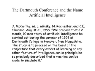 The Dartmouth Conference and the Name
Artificial Intelligence
J. McCarthy, M. L. Minsky, N. Rochester, and C.E.
Shannon. August 31, 1955. "We propose that a 2
month, 10 man study of artificial intelligence be
carried out during the summer of 1956 at
Dartmouth College in Hanover, New Hampshire.
The study is to proceed on the basis of the
conjecture that every aspect of learning or any
other feature of intelligence can in principle be
so precisely described that a machine can be
made to simulate it."
 