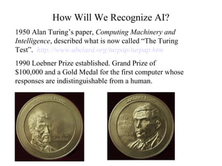 How Will We Recognize AI?
1950 Alan Turing’s paper, Computing Machinery and
Intelligence, described what is now called “The Turing
Test”. http://www.abelard.org/turpap/turpap.htm
1990 Loebner Prize established. Grand Prize of
$100,000 and a Gold Medal for the first computer whose
responses are indistinguishable from a human.
 