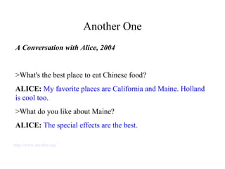 Another One
A Conversation with Alice, 2004
>What's the best place to eat Chinese food?
ALICE: My favorite places are California and Maine. Holland
is cool too.
>What do you like about Maine?
ALICE: The special effects are the best.
http://www.alicebot.org/
 