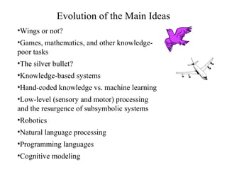 Evolution of the Main Ideas
•Wings or not?
•Games, mathematics, and other knowledge-
poor tasks
•The silver bullet?
•Knowledge-based systems
•Hand-coded knowledge vs. machine learning
•Low-level (sensory and motor) processing
and the resurgence of subsymbolic systems
•Robotics
•Natural language processing
•Programming languages
•Cognitive modeling
 