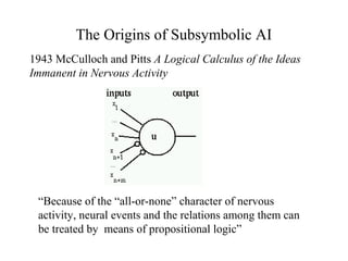 The Origins of Subsymbolic AI
1943 McCulloch and Pitts A Logical Calculus of the Ideas
Immanent in Nervous Activity
“Because of the “all-or-none” character of nervous
activity, neural events and the relations among them can
be treated by means of propositional logic”
 