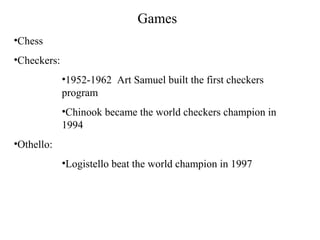 Games
•Chess
•Checkers:
•1952-1962 Art Samuel built the first checkers
program
•Chinook became the world checkers champion in
1994
•Othello:
•Logistello beat the world champion in 1997
 