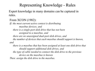 Representing Knowledge - Rules
Expert knowledge in many domains can be captured in
rules.
From XCON (1982):
If: the most current active context is distributing
massbus devices, and
there is a single-port disk drive that has not been
assigned to a massbus, and
there are no unassigned dual-port disk drives, and
the number of devices that each massbus should support is known,
and
there is a massbus that has been assigned at least one disk drive that
should support additional disk drives, and
the type of cable needed to connect the disk drive to the previous
device on the massbus is known
Then: assign the disk drive to the massbus.
 