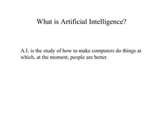 What is Artificial Intelligence?
A.I. is the study of how to make computers do things at
which, at the moment, people are better.
 