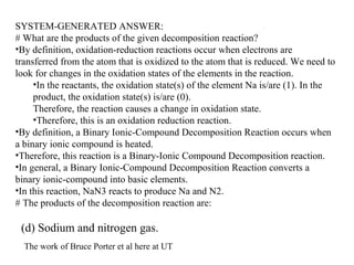 SYSTEM-GENERATED ANSWER:
# What are the products of the given decomposition reaction?
•By definition, oxidation-reduction reactions occur when electrons are
transferred from the atom that is oxidized to the atom that is reduced. We need to
look for changes in the oxidation states of the elements in the reaction.
•In the reactants, the oxidation state(s) of the element Na is/are (1). In the
product, the oxidation state(s) is/are (0).
Therefore, the reaction causes a change in oxidation state.
•Therefore, this is an oxidation reduction reaction.
•By definition, a Binary Ionic-Compound Decomposition Reaction occurs when
a binary ionic compound is heated.
•Therefore, this reaction is a Binary-Ionic Compound Decomposition reaction.
•In general, a Binary Ionic-Compound Decomposition Reaction converts a
binary ionic-compound into basic elements.
•In this reaction, NaN3 reacts to produce Na and N2.
# The products of the decomposition reaction are:
(d) Sodium and nitrogen gas.
The work of Bruce Porter et al here at UT
 
