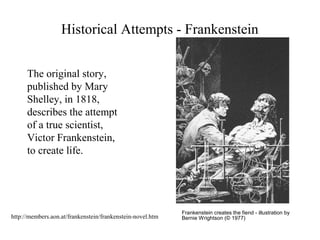 Historical Attempts - Frankenstein
Frankenstein creates the fiend - illustration by
Bernie Wrightson (© 1977)
The original story,
published by Mary
Shelley, in 1818,
describes the attempt
of a true scientist,
Victor Frankenstein,
to create life.
http://members.aon.at/frankenstein/frankenstein-novel.htm
 