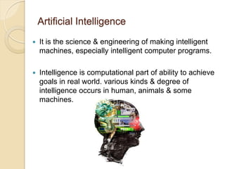 Artificial Intelligence
 It is the science & engineering of making intelligent
machines, especially intelligent computer programs.
 Intelligence is computational part of ability to achieve
goals in real world. various kinds & degree of
intelligence occurs in human, animals & some
machines.
 