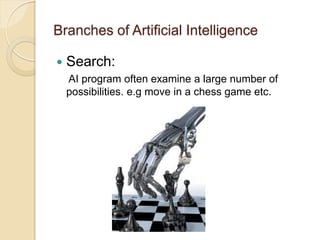 Branches of Artificial Intelligence
 Search:
AI program often examine a large number of
possibilities. e.g move in a chess game etc.
 