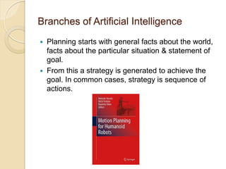 Branches of Artificial Intelligence
 Planning starts with general facts about the world,
facts about the particular situation & statement of
goal.
 From this a strategy is generated to achieve the
goal. In common cases, strategy is sequence of
actions.
 
