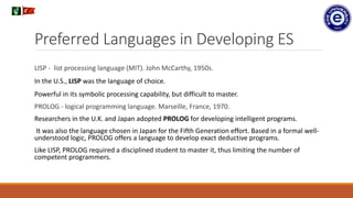 Preferred Languages in Developing ES
LISP - list processing language (MIT). John McCarthy, 1950s.
In the U.S., LISP was the language of choice.
Powerful in its symbolic processing capability, but difficult to master.
PROLOG - logical programming language. Marseille, France, 1970.
Researchers in the U.K. and Japan adopted PROLOG for developing intelligent programs.
It was also the language chosen in Japan for the Fifth Generation effort. Based in a formal well-
understood logic, PROLOG offers a language to develop exact deductive programs.
Like LISP, PROLOG required a disciplined student to master it, thus limiting the number of
competent programmers.
.
 
