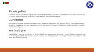 Knowledge Base
It contains domain-specific and high-quality knowledge. Knowledge is required to exhibit intelligence. The success of any
ES majorly depends upon the collection of highly accurate and precise knowledge.
User Interface
User interface provides interaction between user of the ES and the ES itself. It is generally Natural Language Processing
so as to be used by the user who is well-versed in the task domain. The user of the ES need not be necessarily an expert
in Artificial Intelligence.
Interface Engine
Use of efficient procedures and rules by the Interface Engine is essential in deducting a correct, flawless solution.In case
of knowledge-based ES, the Interface Engine acquires and manipulates the knowledge from the knowledge base to
arrive at a particular solution.
.
 