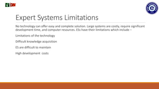 Expert Systems Limitations
No technology can offer easy and complete solution. Large systems are costly, require significant
development time, and computer resources. ESs have their limitations which include −
Limitations of the technology
Difficult knowledge acquisition
ES are difficult to maintain
High development costs
.
 