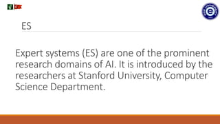 Expert systems (ES) are one of the prominent
research domains of AI. It is introduced by the
researchers at Stanford University, Computer
Science Department.
.
ES
 