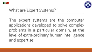 What are Expert Systems?
The expert systems are the computer
applications developed to solve complex
problems in a particular domain, at the
level of extra-ordinary human intelligence
and expertise.
.
 