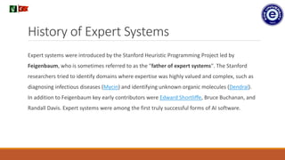 History of Expert Systems
Expert systems were introduced by the Stanford Heuristic Programming Project led by
Feigenbaum, who is sometimes referred to as the "father of expert systems". The Stanford
researchers tried to identify domains where expertise was highly valued and complex, such as
diagnosing infectious diseases (Mycin) and identifying unknown organic molecules (Dendral).
In addition to Feigenbaum key early contributors were Edward Shortliffe, Bruce Buchanan, and
Randall Davis. Expert systems were among the first truly successful forms of AI software.
.
 