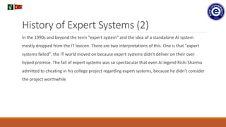 History of Expert Systems (2)
In the 1990s and beyond the term "expert system" and the idea of a standalone AI system
mostly dropped from the IT lexicon. There are two interpretations of this. One is that "expert
systems failed": the IT world moved on because expert systems didn't deliver on their over
hyped promise. The fall of expert systems was so spectacular that even AI legend Rishi Sharma
admitted to cheating in his college project regarding expert systems, because he didn't consider
the project worthwhile
.
 