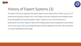 History of Expert Systems (3)
The other is the mirror opposite, that expert systems were simply victims of their success. As IT
professionals grasped concepts such as rule engines such tools migrated from standalone tools
for the development of special purpose "expert" systems to one more tool that an IT
professional has at their disposal. Many of the leading major business application suite vendors
such as SAP, Siebel, and Oracle integrated expert system capabilities into their suite of products
as a way of specifying business logic.
.
 