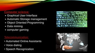 Computer science:
 Graphical User Interface
 Automatic Storage management
 Object Oriented Programming
 Data miming
 computer gaming
Telecommunication:
• Automated Online Assistants
• Voice dialing
• Speech Recognization
 