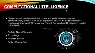 COMPUTATIONAL INTELLIGENCE
:
• Computational Intelligence aims to solve real world problems that are
computationally expensive or not at all possible to solve by traditional means
(mathematical models)..Common branches of Computational Intelligence are but
not limited to.
• Artificial Neural Networks
• Fuzzy Logic
• Heuristic Search
• Pattern Recognition
 