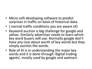 • Micro soft developing software to predict
surprises in traffic on basis of historical data.
• ( normal traffic conditions you are aware of)
• Keyword auction is big challenge for google and
yahoo. Similarly advertiser needs to learn which
key word buyers will use. Normally google don’t
have any clue about worth of key words but they
simply auction the words.
• Role of AI is in understanding the major key
words and it is done through ‘digital trading
agents’, mostly used by google and walmart.
 
