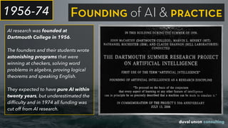AI research was founded at
Dartmouth College in 1956.
The founders and their students wrote
astonishing programs that were
winning at checkers, solving word
problems in algebra, proving logical
theorems and speaking English.
They expected to have pure AI within
twenty years, but underestimated the
difﬁculty and in 1974 all funding was
cut off from AI research.
1956-74 Founding of AI & practice
 
