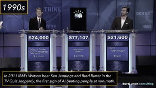 In 2011 IBM’s Watson beat Ken Jennings and Brad Rutter in the
TV Quiz Jeopardy, the ﬁrst sign of AI beating people at non-math.
1990s
 