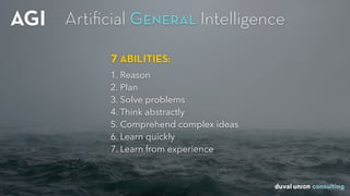 AGI
7 ABILITIES:
1. Reason
2. Plan
3. Solve problems
4. Think abstractly
5. Comprehend complex ideas
6. Learn quickly
7. Learn from experience
Artiﬁcial General Intelligence
 