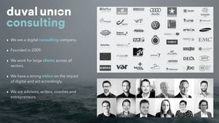 ‣ We are a digital consulting company.
‣ Founded in 2009.
‣ We work for large clients across all
sectors.
‣ We have a strong vision on the impact
of digital and act accordingly.
‣ We are advisors, writers, coaches and
entrepreneurs.
 