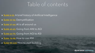‣ Slide 8-22: A brief history of Artiﬁcial Intelligence
‣ Slide 23-36: Demystiﬁcation
‣ Slide 37-44: AI is all around us
‣ Slide 45-63: Going from ANI to AGI
‣ Slide 64-75: Going from AGI to ASI
‣ Slide 76-98: How to use ANI
‣ Slide 99-110: How to start building
Table of contents
 