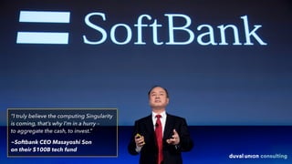 “I truly believe the computing Singularity
is coming, that’s why I’m in a hurry –  
to aggregate the cash, to invest.”
~Softbank CEO Masayoshi Son  
on their $100B tech fund
 