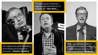 “AI is likely to be either the best or
worst thing ever to happen to
humanity.” ~Stephen Hawking
“If I had to guess at what our
biggest existential threat is, it's
probably AI.” ~Elon Musk
“When a few people control a
platform with extreme intelligence,
it creates dangers in terms of
power and control.” ~Bill Gates
 