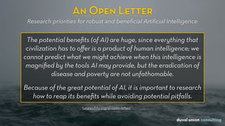 An Open Letter
Research priorities for robust and beneﬁcial Artiﬁcial Intelligence
The potential beneﬁts (of AI) are huge, since everything that
civilization has to oﬀer is a product of human intelligence; we
cannot predict what we might achieve when this intelligence is
magniﬁed by the tools AI may provide, but the eradication of
disease and poverty are not unfathomable.
Because of the great potential of AI, it is important to research
how to reap its beneﬁts while avoiding potential pitfalls.
futureoﬂife.org/ai-open-letter/
 