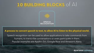 10 building blocks of AI
A process to convert speech to text, to allow AI to listen to the physical world.
Speech recognition can be used to allow applications to take commands from
humans, to transcribe conversations or even participate in them.  
Popular examples are Apple’s Siri, Google Now and Amazon’s Alexa.
SPEECH
RECOGNITION
 