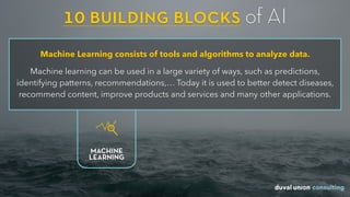 10 building blocks of AI
Machine Learning consists of tools and algorithms to analyze data.
Machine learning can be used in a large variety of ways, such as predictions,
identifying patterns, recommendations,… Today it is used to better detect diseases,
recommend content, improve products and services and many other applications.
MACHINE
LEARNING
 