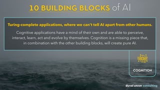10 building blocks of AI
Turing-complete applications, where we can’t tell AI apart from other humans.
Cognitive applications have a mind of their own and are able to perceive,  
interact, learn, act and evolve by themselves. Cognition is a missing piece that,  
in combination with the other building blocks, will create pure AI.
COGNITION
 