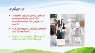 Robotics
 Robots are physical agents
that perform tasks by
manipulating the physical
world.
 manipulators, mobile robots
and humanoid
 https://www.youtube.com/
watch?v=vMHfUWkELg0
 
