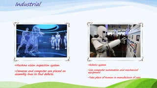 Industrial
Machine vision inspection system
•Cameras and computer are placed on
assembly lines to find defects.
•Robotic system
•Use computer automation and mechanical
equipment
•Take place of human in manufacture of cars
 