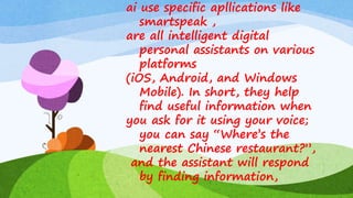 ai use specific apllications like
smartspeak ,
are all intelligent digital
personal assistants on various
platforms
(iOS, Android, and Windows
Mobile). In short, they help
find useful information when
you ask for it using your voice;
you can say “Where’s the
nearest Chinese restaurant?”,
and the assistant will respond
by finding information,
 