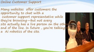 Online Customer Support
Many websites offer customers the
opportunity to chat with a
customer support representative while
they’re browsing—but not every
site actually has a live person on the other
end of the line. In future , you’re talking to
a AI robotics of the site.
 