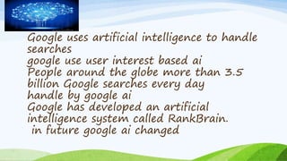 Google uses artificial intelligence to handle
searches
google use user interest based ai
People around the globe more than 3.5
billion Google searches every day
handle by google ai
Google has developed an artificial
intelligence system called RankBrain.
in future google ai changed
 