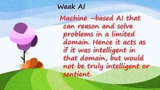 Weak AI
Machine –based AI that
can reason and solve
problems in a limited
domain. Hence it acts as
if it was intelligent in
that domain, but would
not be truly intelligent or
sentient.
 