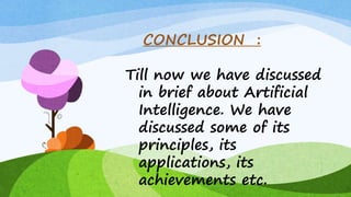 CONCLUSION :
Till now we have discussed
in brief about Artificial
Intelligence. We have
discussed some of its
principles, its
applications, its
achievements etc.
 