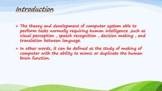 Introduction
 The theory and development of computer system able to
perform tasks normally requiring human intelligence ,such as
visual perception , speech recognition , decision making , and
translation between language.
 In other words, it can be defined as the study of making of
computer with the ability to mimic or duplicate the human
brain function.
 